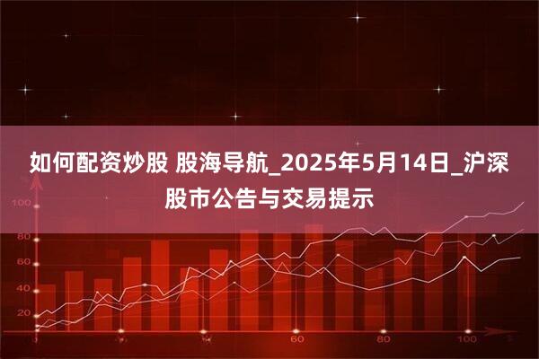 如何配资炒股 股海导航_2025年5月14日_沪深股市公告与交易提示