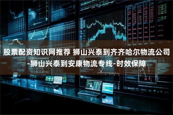 股票配资知识网推荐 狮山兴泰到齐齐哈尔物流公司-狮山兴泰到安康物流专线-时效保障