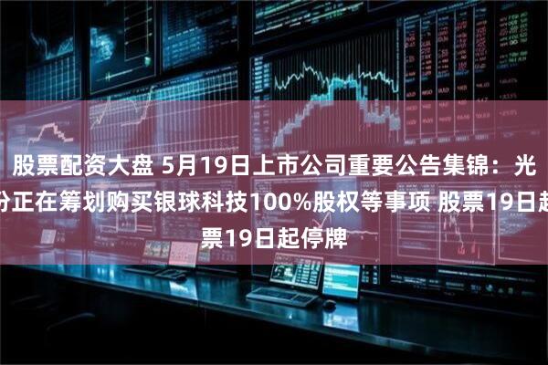 股票配资大盘 5月19日上市公司重要公告集锦：光洋股份正在筹划购买银球科技100%股权等事项 股票19日起停牌