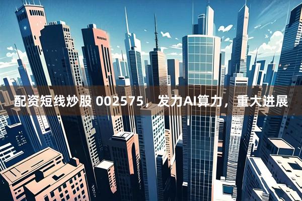 配资短线炒股 002575，发力AI算力，重大进展