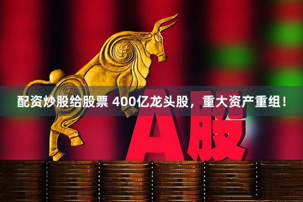 配资炒股给股票 400亿龙头股，重大资产重组！