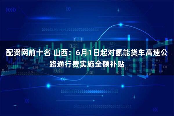 配资网前十名 山西：6月1日起对氢能货车高速公路通行费实施全额补贴