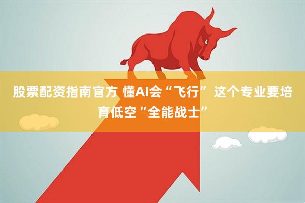 股票配资指南官方 懂AI会“飞行” 这个专业要培育低空“全能战士”