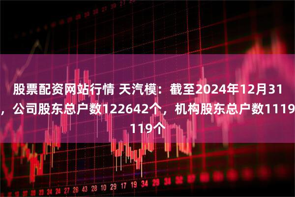 股票配资网站行情 天汽模：截至2024年12月31日，公司股东总户数122642个，机构股东总户数1119个