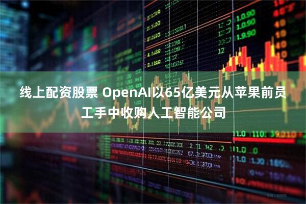 线上配资股票 OpenAI以65亿美元从苹果前员工手中收购人工智能公司