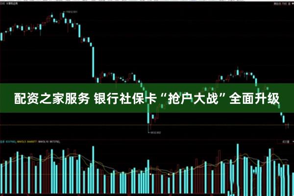 配资之家服务 银行社保卡“抢户大战”全面升级