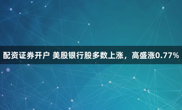 配资证券开户 美股银行股多数上涨，高盛涨0.77%