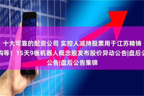 十大可靠的配资公司 实控人减持股票用于江苏精铸设备采购等！15天9板机器人概念股发布股价异动公告|盘后公告集锦