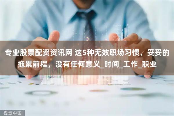 专业股票配资资讯网 这5种无效职场习惯，妥妥的拖累前程，没有任何意义_时间_工作_职业