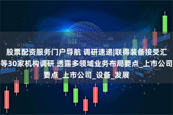 股票配资服务门户导航 调研速递|联得装备接受汇丰晋信基金等30家机构调研 透露多领域业务布局要点_上市公司_设备_发展