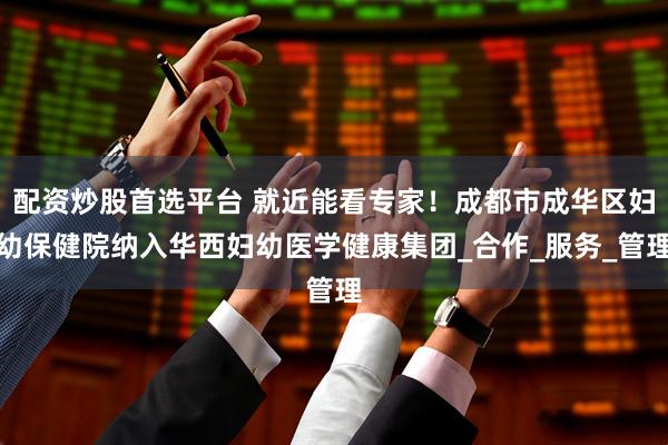 配资炒股首选平台 就近能看专家！成都市成华区妇幼保健院纳入华西妇幼医学健康集团_合作_服务_管理