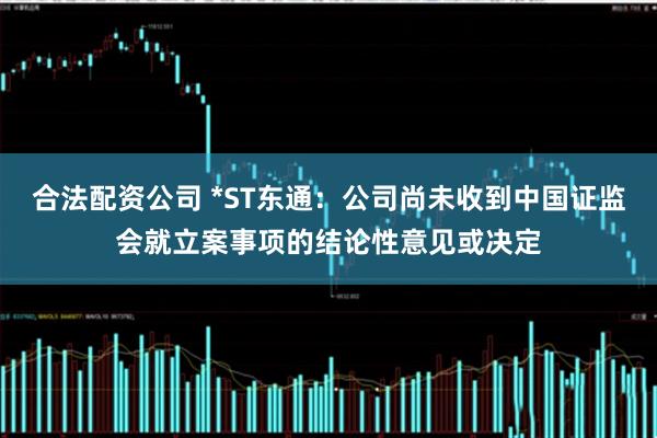 合法配资公司 *ST东通：公司尚未收到中国证监会就立案事项的结论性意见或决定