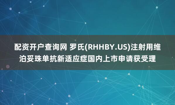 配资开户查询网 罗氏(RHHBY.US)注射用维泊妥珠单抗新适应症国内上市申请获受理