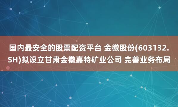 国内最安全的股票配资平台 金徽股份(603132.SH)拟设立甘肃金徽嘉特矿业公司 完善业务布局