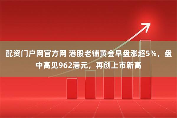 配资门户网官方网 港股老铺黄金早盘涨超5%，盘中高见962港元，再创上市新高