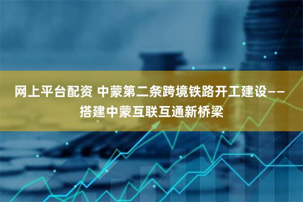 网上平台配资 中蒙第二条跨境铁路开工建设—— 搭建中蒙互联互通新桥梁