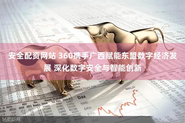 安全配资网站 360携手广西赋能东盟数字经济发展 深化数字安全与智能创新