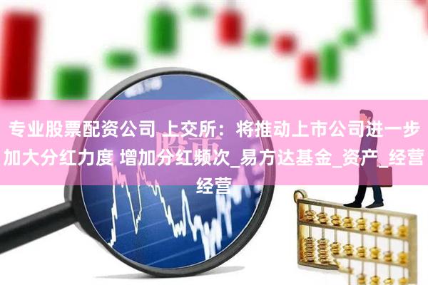 专业股票配资公司 上交所：将推动上市公司进一步加大分红力度 增加分红频次_易方达基金_资产_经营