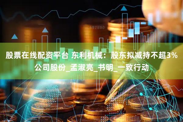 股票在线配资平台 东利机械：股东拟减持不超3%公司股份_孟淑亮_书明_一致行动