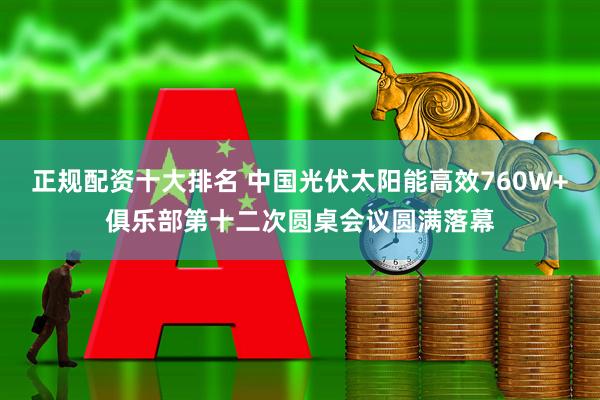 正规配资十大排名 中国光伏太阳能高效760W+俱乐部第十二次圆桌会议圆满落幕