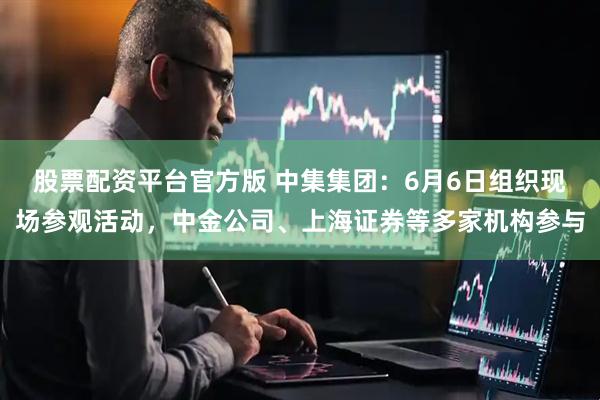 股票配资平台官方版 中集集团：6月6日组织现场参观活动，中金公司、上海证券等多家机构参与