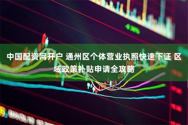 中国配资网开户 通州区个体营业执照快速下证 区域政策补贴申请全攻略