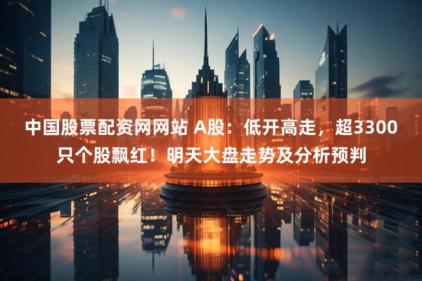 中国股票配资网网站 A股：低开高走，超3300只个股飘红！明天大盘走势及分析预判