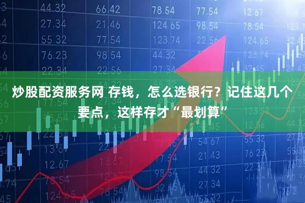 炒股配资服务网 存钱，怎么选银行？记住这几个要点，这样存才“最划算”