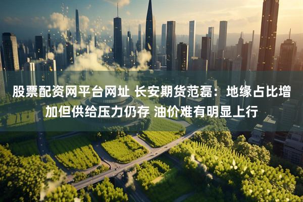 股票配资网平台网址 长安期货范磊：地缘占比增加但供给压力仍存 油价难有明显上行