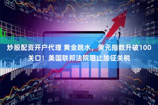 炒股配资开户代理 黄金跳水，美元指数升破100关口！美国联邦法院阻止加征关税