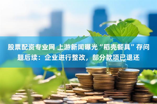 股票配资专业网 上游新闻曝光“稻壳餐具”存问题后续：企业进行整改，部分款项已退还