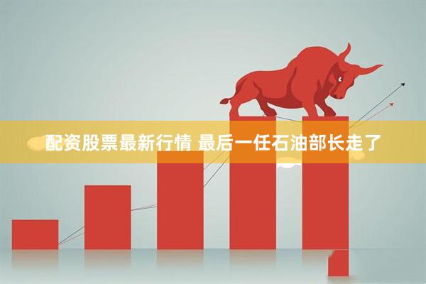 配资股票最新行情 最后一任石油部长走了