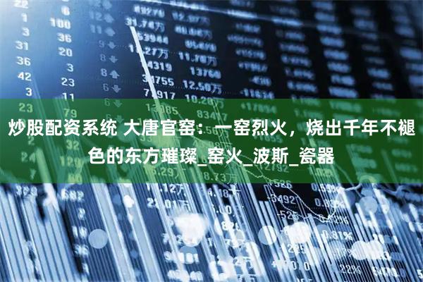 炒股配资系统 大唐官窑：一窑烈火，烧出千年不褪色的东方璀璨_窑火_波斯_瓷器