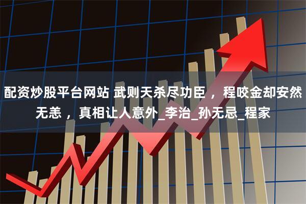 配资炒股平台网站 武则天杀尽功臣 ，程咬金却安然无恙 ，真相让人意外_李治_孙无忌_程家