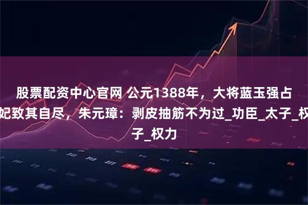 股票配资中心官网 公元1388年，大将蓝玉强占元妃致其自尽，朱元璋：剥皮抽筋不为过_功臣_太子_权力