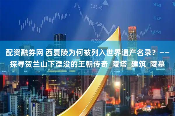 配资融券网 西夏陵为何被列入世界遗产名录？——探寻贺兰山下湮没的王朝传奇_陵塔_建筑_陵墓