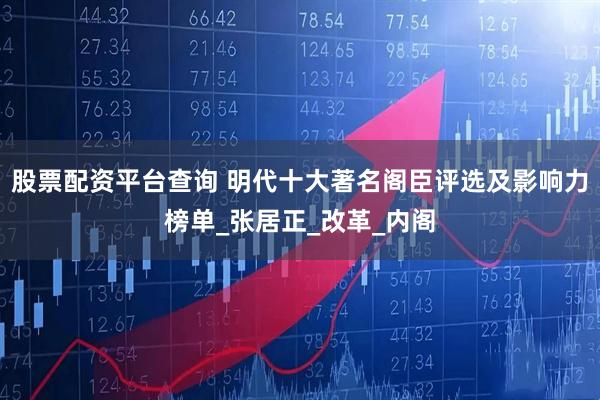 股票配资平台查询 明代十大著名阁臣评选及影响力榜单_张居正_改革_内阁