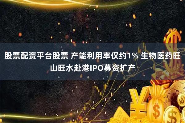 股票配资平台股票 产能利用率仅约1% 生物医药旺山旺水赴港IPO募资扩产