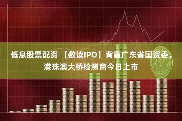 低息股票配资 【数读IPO】背靠广东省国资委，港珠澳大桥检测商今日上市