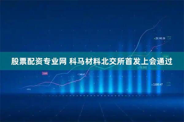 股票配资专业网 科马材料北交所首发上会通过