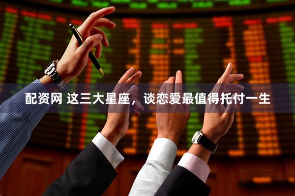 配资网 这三大星座，谈恋爱最值得托付一生