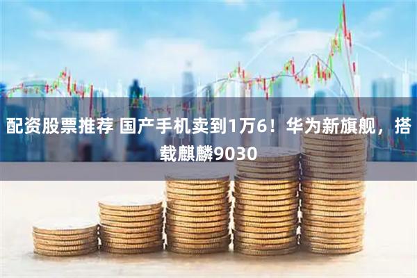 配资股票推荐 国产手机卖到1万6!华为新旗舰,搭载麒麟9030