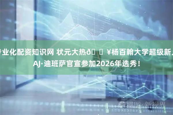专业化配资知识网 状元大热🔥杨百翰大学超级新人AJ·迪班萨官宣参加2026年选秀！