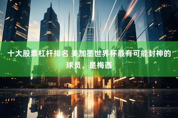 十大股票杠杆排名 美加墨世界杯最有可能封神的球员，是梅西