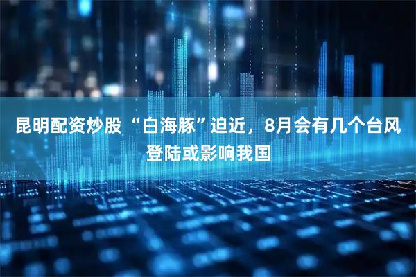 昆明配资炒股 “白海豚”迫近，8月会有几个台风登陆或影响我国