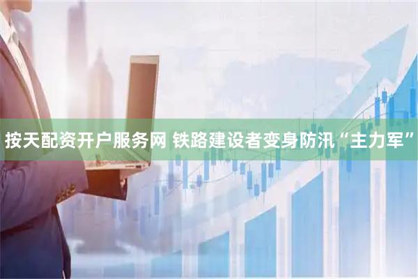 按天配资开户服务网 铁路建设者变身防汛“主力军”