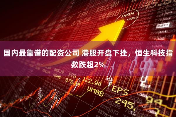 国内最靠谱的配资公司 港股开盘下挫，恒生科技指数跌超2%