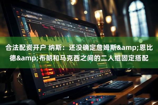 合法配资开户 纳斯：还没确定詹姆斯&恩比德&布朗和马克西之间的二人组固定搭配